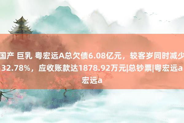 国产 巨乳 粤宏远A总欠债6.08亿元，较客岁同时减少32.78%，应收账款达1878.92万元|总钞票|粤宏远a