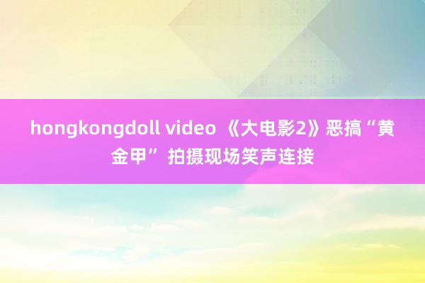 hongkongdoll video 《大电影2》恶搞“黄金甲” 拍摄现场笑声连接