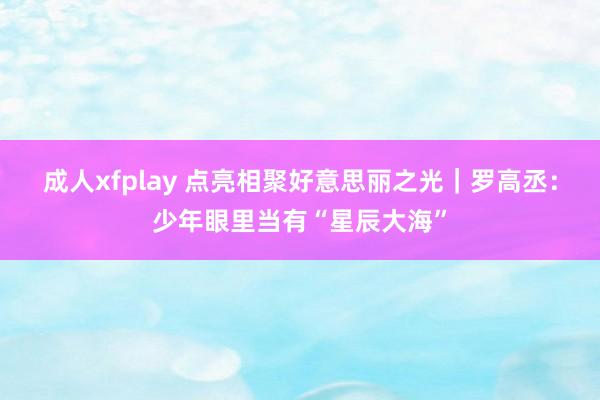 成人xfplay 点亮相聚好意思丽之光｜罗高丞：少年眼里当有“星辰大海”