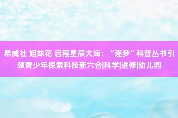 希威社 姐妹花 启程星辰大海：“逐梦”科普丛书引颈青少年探索科技新六合|科学|进修|幼儿园