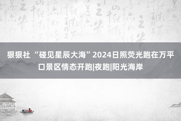 狠狠社 “碰见星辰大海”2024日照荧光跑在万平口景区情态开跑|夜跑|阳光海岸