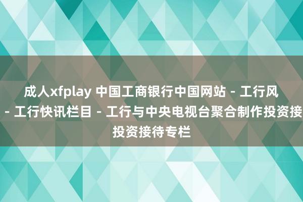 成人xfplay 中国工商银行中国网站－工行风貌频谈－工行快讯栏目－工行与中央电视台聚合制作投资接待专栏