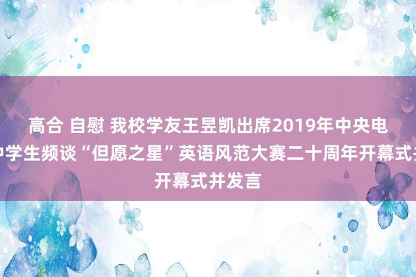 高合 自慰 我校学友王昱凯出席2019年中央电视台中学生频谈“但愿之星”英语风范大赛二十周年开幕式并发言