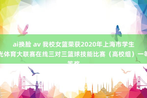 ai换脸 av 我校女篮荣获2020年上海市学生阳光体育大联赛在线三对三篮球技能比赛（高校组）一等奖