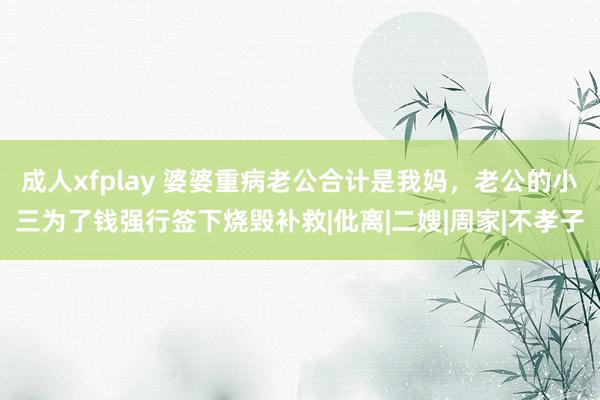 成人xfplay 婆婆重病老公合计是我妈，老公的小三为了钱强行签下烧毁补救|仳离|二嫂|周家|不孝子