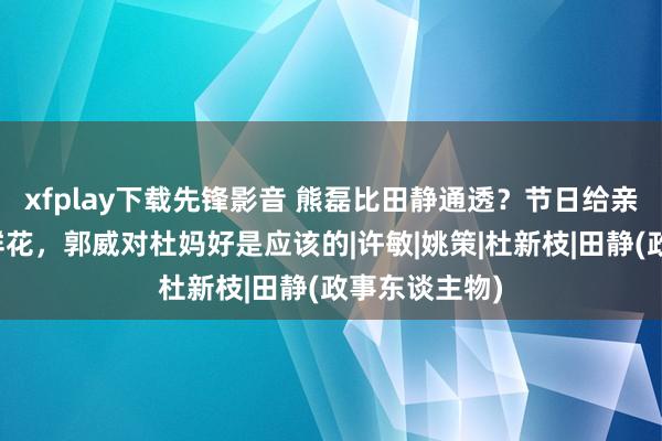 xfplay下载先锋影音 熊磊比田静通透？节日给亲妈和婆婆送鲜花，郭威对杜妈好是应该的|许敏|姚策|杜新枝|田静(政事东谈主物)