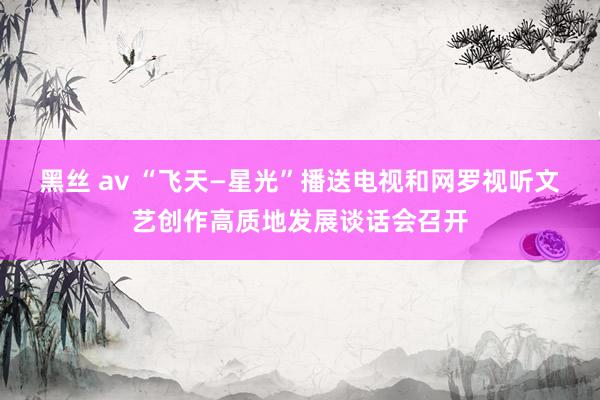 黑丝 av “飞天—星光”播送电视和网罗视听文艺创作高质地发展谈话会召开