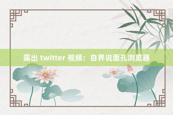 露出 twitter 视频：自界说面孔浏览器