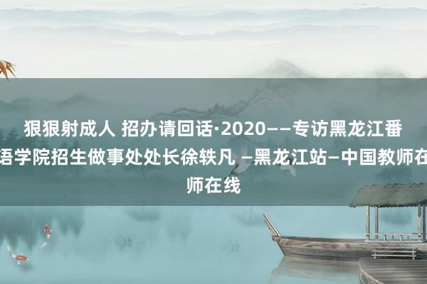 狠狠射成人 招办请回话·2020——专访黑龙江番邦语学院招生做事处处长徐轶凡 —黑龙江站—中国教师在线