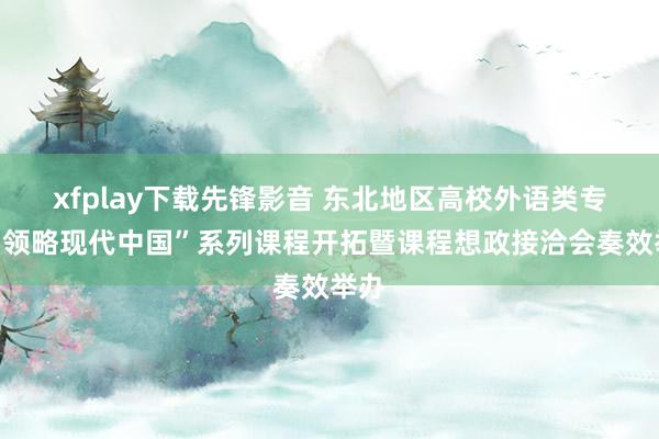 xfplay下载先锋影音 东北地区高校外语类专科“领略现代中国”系列课程开拓暨课程想政接洽会奏效举办