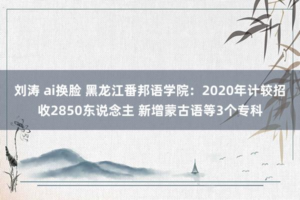 刘涛 ai换脸 黑龙江番邦语学院：2020年计较招收2850东说念主 新增蒙古语等3个专科