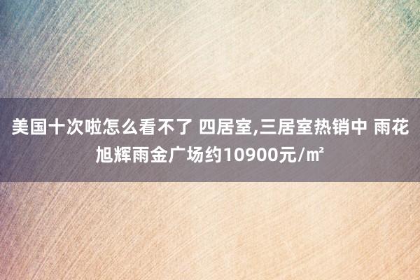 美国十次啦怎么看不了 四居室，三居室热销中 雨花旭辉雨金广场约10900元/㎡