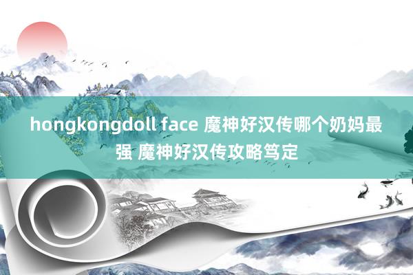 hongkongdoll face 魔神好汉传哪个奶妈最强 魔神好汉传攻略笃定