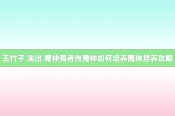 王竹子 露出 魔神强者传魔神如何培养魔神培养攻略