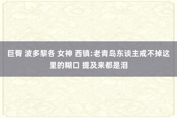 巨臀 波多黎各 女神 西镇:老青岛东谈主戒不掉这里的糊口 提及来都是泪