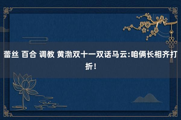 蕾丝 百合 调教 黄渤双十一双话马云:咱俩长相齐打折！