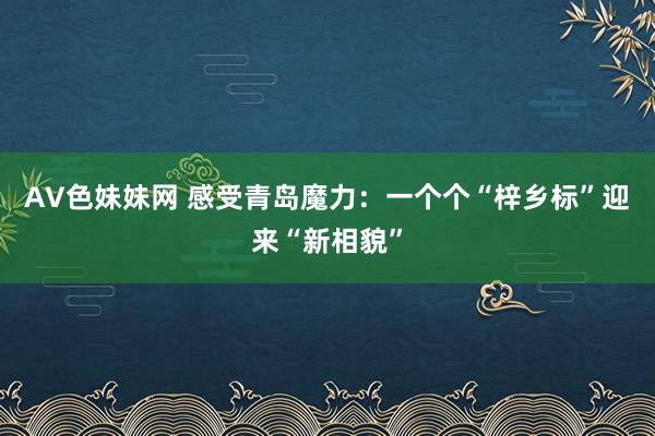 AV色妹妹网 感受青岛魔力：一个个“梓乡标”迎来“新相貌”