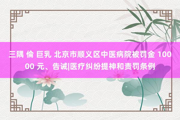 三隅 倫 巨乳 北京市顺义区中医病院被罚金 10000 元、告诫|医疗纠纷提神和责罚条例