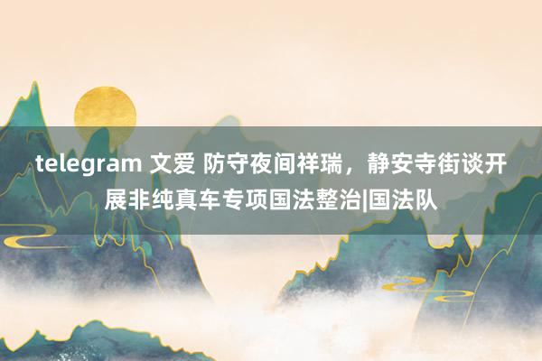 telegram 文爱 防守夜间祥瑞，静安寺街谈开展非纯真车专项国法整治|国法队