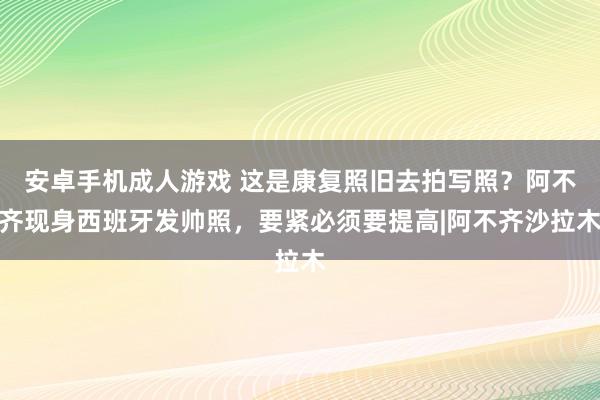 安卓手机成人游戏 这是康复照旧去拍写照？阿不齐现身西班牙发帅照，要紧必须要提高|阿不齐沙拉木