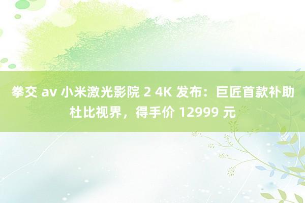 拳交 av 小米激光影院 2 4K 发布：巨匠首款补助杜比视界，得手价 12999 元