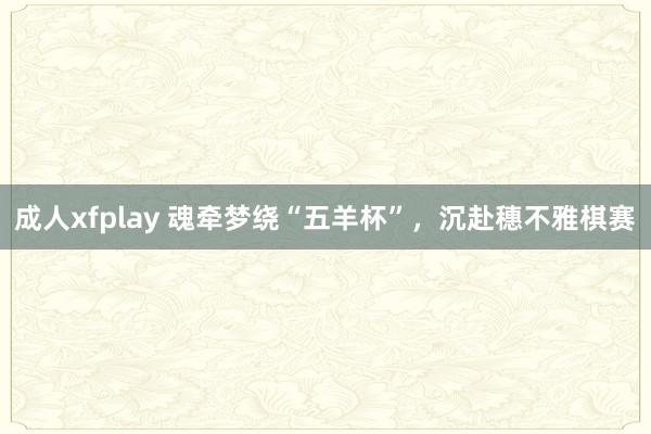 成人xfplay 魂牵梦绕“五羊杯”，沉赴穗不雅棋赛