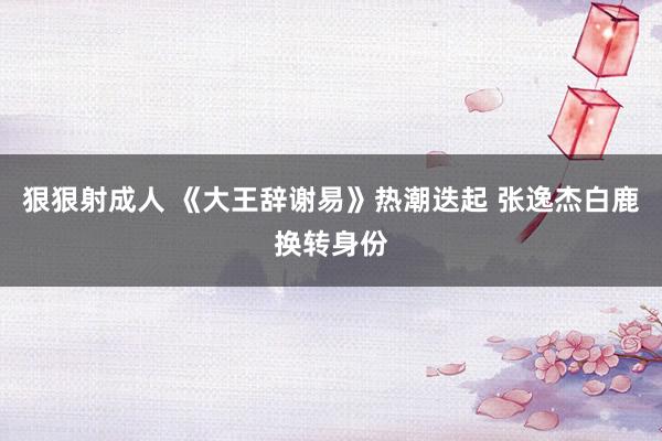 狠狠射成人 《大王辞谢易》热潮迭起 张逸杰白鹿换转身份