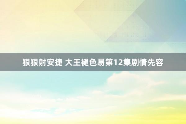 狠狠射安捷 大王褪色易第12集剧情先容