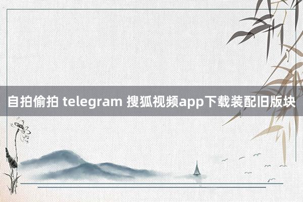 自拍偷拍 telegram 搜狐视频app下载装配旧版块