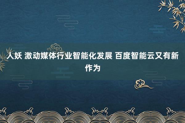 人妖 激动媒体行业智能化发展 百度智能云又有新作为