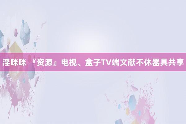 淫咪咪 『资源』电视、盒子TV端文献不休器具共享