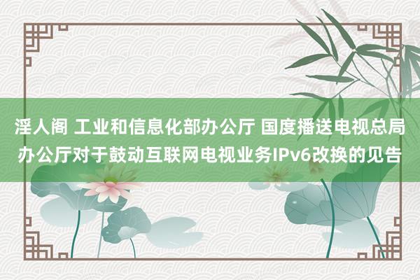 淫人阁 工业和信息化部办公厅 国度播送电视总局办公厅对于鼓动互联网电视业务IPv6改换的见告