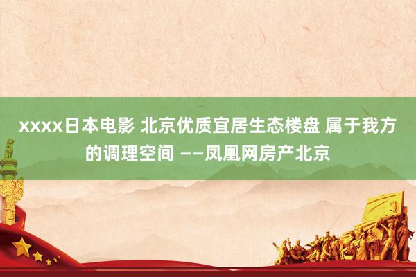 xxxx日本电影 北京优质宜居生态楼盘 属于我方的调理空间 ——凤凰网房产北京