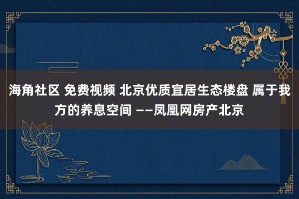 海角社区 免费视频 北京优质宜居生态楼盘 属于我方的养息空间 ——凤凰网房产北京