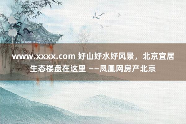 www.xxxx.com 好山好水好风景，北京宜居生态楼盘在这里 ——凤凰网房产北京