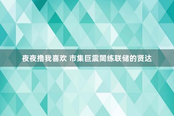 夜夜撸我喜欢 市集巨震闇练联储的贤达