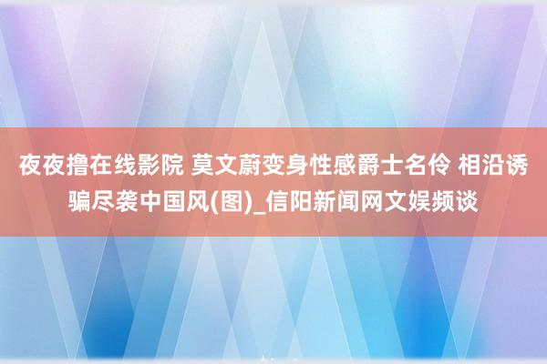 夜夜撸在线影院 莫文蔚变身性感爵士名伶 相沿诱骗尽袭中国风(图)_信阳新闻网文娱频谈