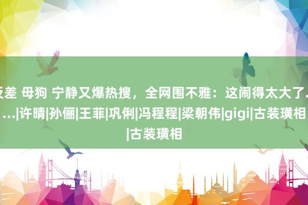 反差 母狗 宁静又爆热搜，全网围不雅：这闹得太大了......|许晴|孙俪|王菲|巩俐|冯程程|梁朝伟|gigi|古装璜相