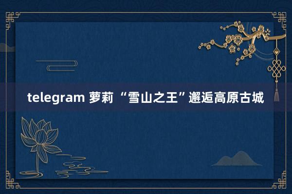 telegram 萝莉 “雪山之王”邂逅高原古城