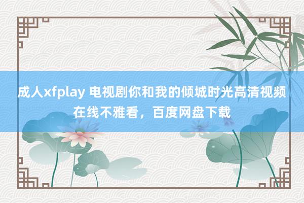 成人xfplay 电视剧你和我的倾城时光高清视频在线不雅看，<a href=