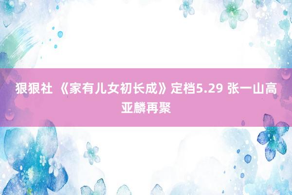 狠狠社 《家有儿女初长成》定档5.29 张一山高亚麟再聚