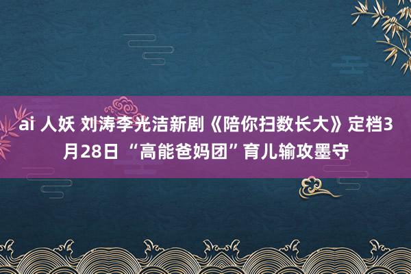 ai 人妖 刘涛李光洁新剧《陪你扫数长大》定档3月28日 “高能爸妈团”育儿输攻墨守