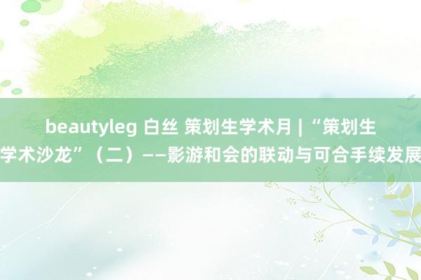 beautyleg 白丝 策划生学术月 | “策划生学术沙龙”（二）——影游和会的联动与可合手续发展