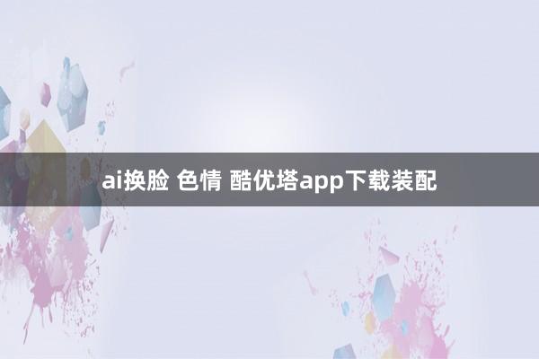 ai换脸 色情 酷优塔app下载装配