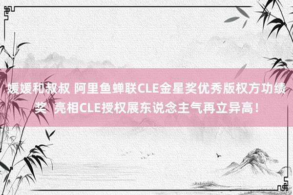 媛媛和叔叔 阿里鱼蝉联CLE金星奖优秀版权方功绩奖  亮相CLE授权展东说念主气再立异高！