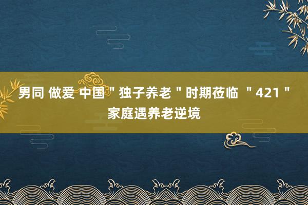 男同 做爱 中国＂独子养老＂时期莅临 ＂421＂家庭遇养老逆境