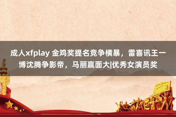 成人xfplay 金鸡奖提名竞争横暴，雷喜讯王一博沈腾争影帝，马丽赢面大|优秀女演员奖