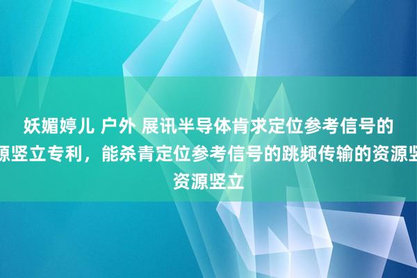 妖媚婷儿 户外 展讯半导体肯求定位参考信号的资源竖立专利，能杀青定位参考信号的跳频传输的资源竖立