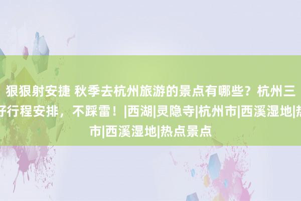 狠狠射安捷 秋季去杭州旅游的景点有哪些？杭州三日游最好行程安排，不踩雷！|西湖|灵隐寺|杭州市|西溪湿地|热点景点