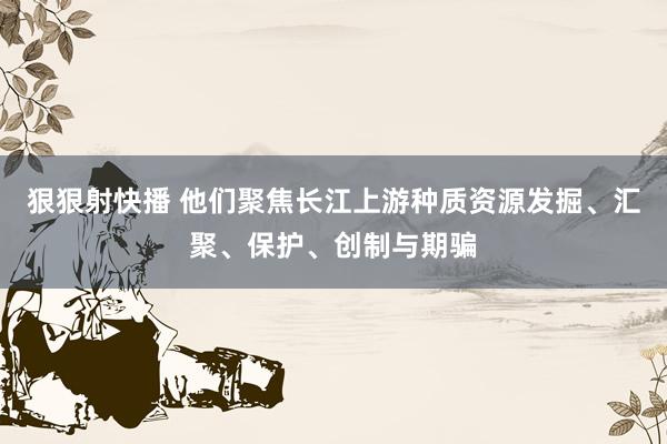 狠狠射快播 他们聚焦长江上游种质资源发掘、汇聚、保护、创制与期骗